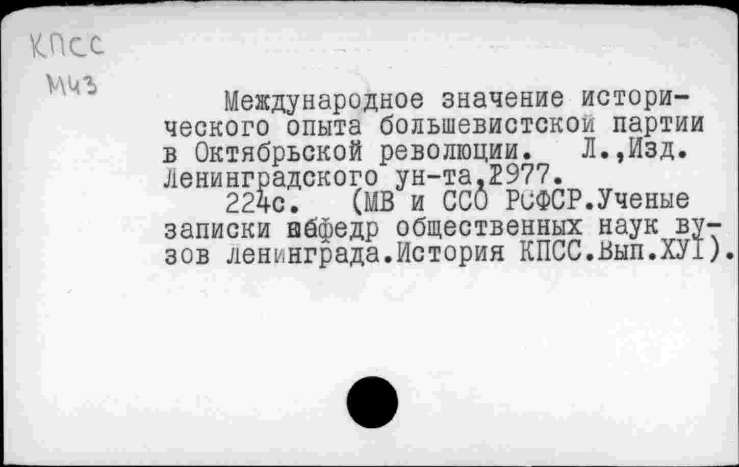 ﻿КПСС
Международное значение исторического опыта большевистской партии в Октябрьской революции. Л.,Изд. Ленинградского ун-та.2977.
224с. (МВ и ССО РиФСР.Ученые записки абфедр общественных наук вузов Ленинграда.История КПСС.Вып.ХУ!)